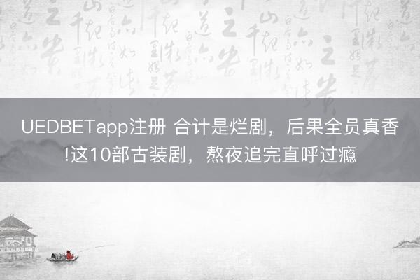 UEDBETapp注册 合计是烂剧，后果全员真香!这10部古装剧，熬夜追完直呼过瘾