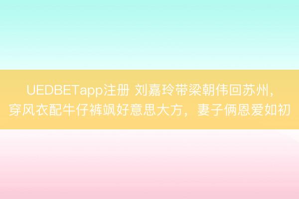 UEDBETapp注册 刘嘉玲带梁朝伟回苏州，穿风衣配牛仔裤飒好意思大方，妻子俩恩爱如初